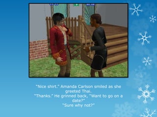 “Nice shirt.” Amanda Carlson smiled as she
greeted Thai.
“Thanks.” He grinned back, “Want to go on a
date?”
“Sure why not?”
 