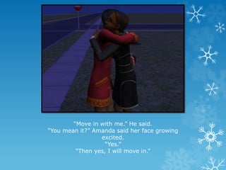 “Move in with me.” He said.
“You mean it?” Amanda said her face growing
excited.
“Yes.”
“Then yes, I will move in.”
 