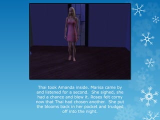 Thai took Amanda inside. Marisa came by
and listened for a second. She sighed, she
had a chance and blew it. Roses felt corny
now that Thai had chosen another. She put
the blooms back in her pocket and trudged
off into the night.
 