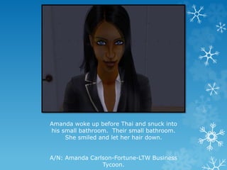 Amanda woke up before Thai and snuck into
his small bathroom. Their small bathroom.
She smiled and let her hair down.
A/N: Amanda Carlson-Fortune-LTW Business
Tycoon.
 