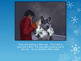 Hans was getting a little ripe. Thai tried to
give him a bath. The dog kept jumping out of
the tub. At he smelled a little better.
 