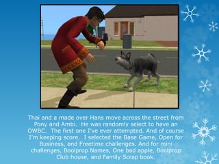 Thai and a made over Hans move across the street from
Pony and Ambi. He was randomly select to have an
OWBC. The first one I’ve ever attempted. And of course
I’m keeping score. I selected the Base Game, Open for
Business, and Freetime challenges. And for mini
challenges, Boolprop Names, One bad apple, Boolprop
Club house, and Family Scrap book.
 