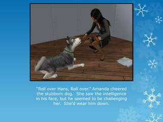 “Roll over Hans, Roll over.” Amanda cheered
the stubborn dog. She saw the intelligence
in his face, but he seemed to be challenging
her. She’d wear him down.
 