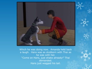 Which he was doing now. Amanda held back
a laugh. Hans was as stubborn with Thai as
he was with her.
“Come on Hans, just shake already!” Thai
demanded.
Hans just wagged his tail.
 