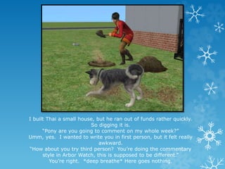 I built Thai a small house, but he ran out of funds rather quickly.
So digging it is.
“Pony are you going to comment on my whole week?”
Umm, yes. I wanted to write you in first person, but it felt really
awkward.
“How about you try third person? You’re doing the commentary
style in Arbor Watch, this is supposed to be different.”
You’re right. *deep breathe* Here goes nothing.
 