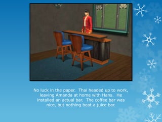 No luck in the paper. Thai headed up to work,
leaving Amanda at home with Hans. He
installed an actual bar. The coffee bar was
nice, but nothing beat a juice bar.
 