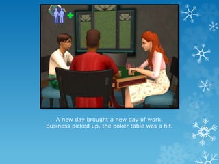 A new day brought a new day of work.
Business picked up, the poker table was a hit.
 