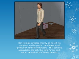 Ron Humble whistled merrily as he left his
computer on the porch. He always loved
giving new families computers. Thai certainly
appreciated the gift, this time for it’s cash
value. He had a lot of house to build.
 