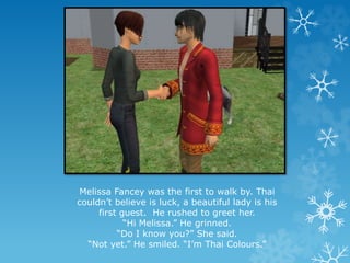 Melissa Fancey was the first to walk by. Thai
couldn’t believe is luck, a beautiful lady is his
first guest. He rushed to greet her.
“Hi Melissa.” He grinned.
“Do I know you?” She said.
“Not yet.” He smiled. “I’m Thai Colours.”
 