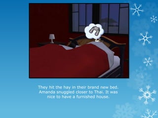 They hit the hay in their brand new bed.
Amanda snuggled closer to Thai. It was
nice to have a furnished house.
 