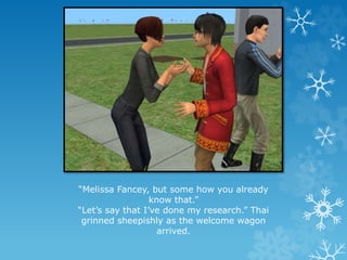 “Melissa Fancey, but some how you already
know that.”
“Let’s say that I’ve done my research.” Thai
grinned sheepishly as the welcome wagon
arrived.
 