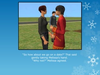 “So how about we go on a date?” Thai said
gently taking Melissa’s hand.
“Why not?” Melissa agreed.
 