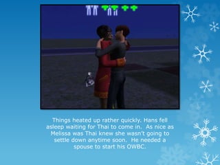 Things heated up rather quickly. Hans fell
asleep waiting for Thai to come in. As nice as
Melissa was Thai knew she wasn’t going to
settle down anytime soon. He needed a
spouse to start his OWBC.
 