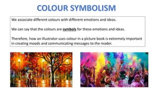 We associate different colours with different emotions and ideas.
We can say that the colours are symbols for these emotions and ideas.
Therefore, how an illustrator uses colour in a picture book is extremely important
in creating moods and communicating messages to the reader.
 