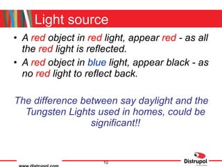 Light source A  red  object in  red  light, appear  red  - as all the  red   light is reflected. A  red  object in  blue  light, appear  black  - as no  red  light to reflect back. The difference between say daylight and the Tungsten Lights used in homes, could be significant!! 