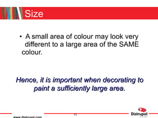 Size A small area of colour may look very different to a large area of the SAME colour. Hence, it is important when decorating to paint a sufficiently large area. 