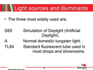 Light sources and illuminants The three most widely used are; D65 Simulation of Daylight (Artificial  Daylight). A Normal domestic tungsten light. TL84  Standard fluorescent tube used in  most shops and showrooms. 