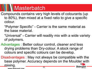 Masterbatch Compounds contains very high levels of colourants (up to 80%), then mixed at a fixed ratio to give a specific colour. “ Polymer Specific” - Carrier is the same material as the base material. “ Universal” - Carrier will readily mix with a wide variety of polymers. Advantages :  Better colour control, cleaner and less drying problems than Dry-colour. A stock range of colours and specific colours can be develop. Disadvantages :  May not always be compatible with the base polymer. Accuracy depends on the Moulder with mixing. 