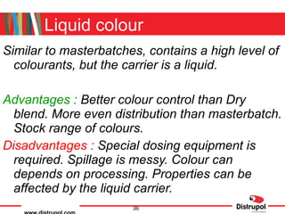 Liquid colour Similar to masterbatches, contains a high level of colourants, but the carrier is a liquid. Advantages :  Better colour control than Dry blend. More even distribution than masterbatch. Stock range of colours. Disadvantages :  Special dosing equipment is required. Spillage is messy. Colour can depends on processing. Properties can be affected by the liquid carrier. 