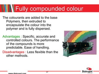 Fully compounded colour The colourants are added to the base Polymers, then extruded to encapsulate the colour into the polymer and is fully dispersed. Advantages :  Specific, accurate and controlled colours. The performance of the compounds is more predictable. Ease of handling. Disadvantages :  Less flexible than the other methods. 