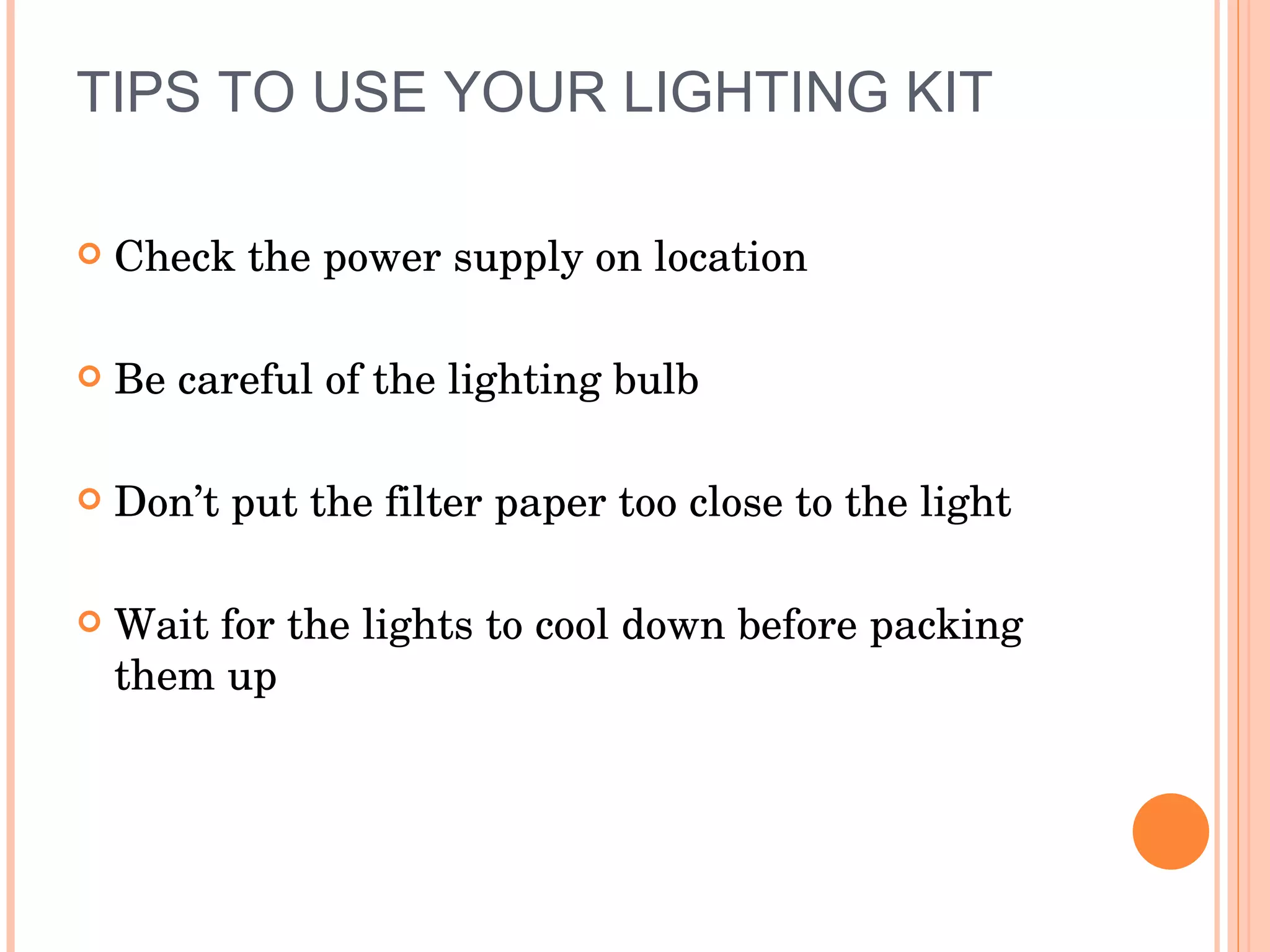TIPS TO USE YOUR LIGHTING KIT Check the power supply on location  Be careful of the lighting bulb Don’t put the filter paper too close to the light Wait for the lights to cool down before packing them up 