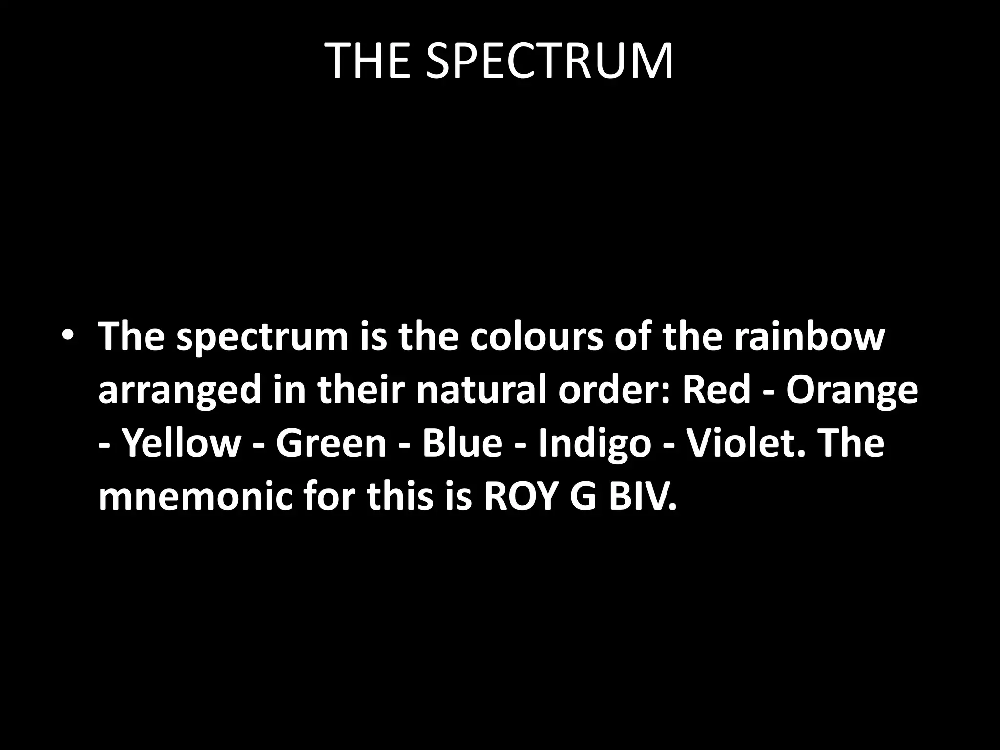THE SPECTRUM



• The spectrum is the colours of the rainbow
  arranged in their natural order: Red - Orange
  - Yellow - Green - Blue - Indigo - Violet. The
  mnemonic for this is ROY G BIV.
 