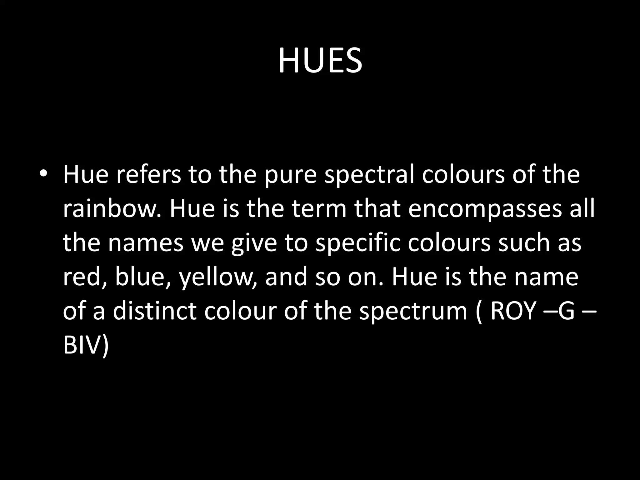 HUES

• Hue refers to the pure spectral colours of the
  rainbow. Hue is the term that encompasses all
  the names we give to specific colours such as
  red, blue, yellow, and so on. Hue is the name
  of a distinct colour of the spectrum ( ROY –G –
  BIV)
 
