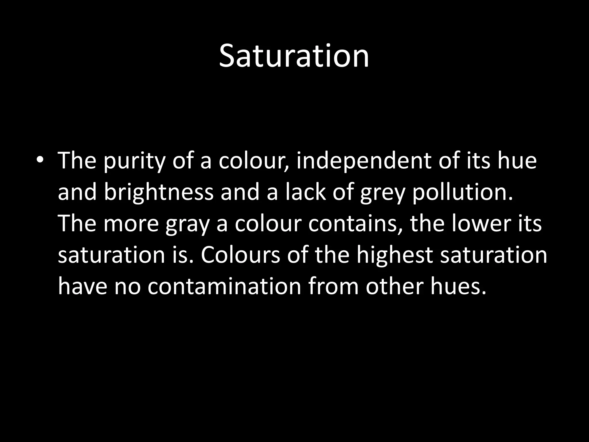 Saturation

• The purity of a colour, independent of its hue
  and brightness and a lack of grey pollution.
  The more gray a colour contains, the lower its
  saturation is. Colours of the highest saturation
  have no contamination from other hues.
 