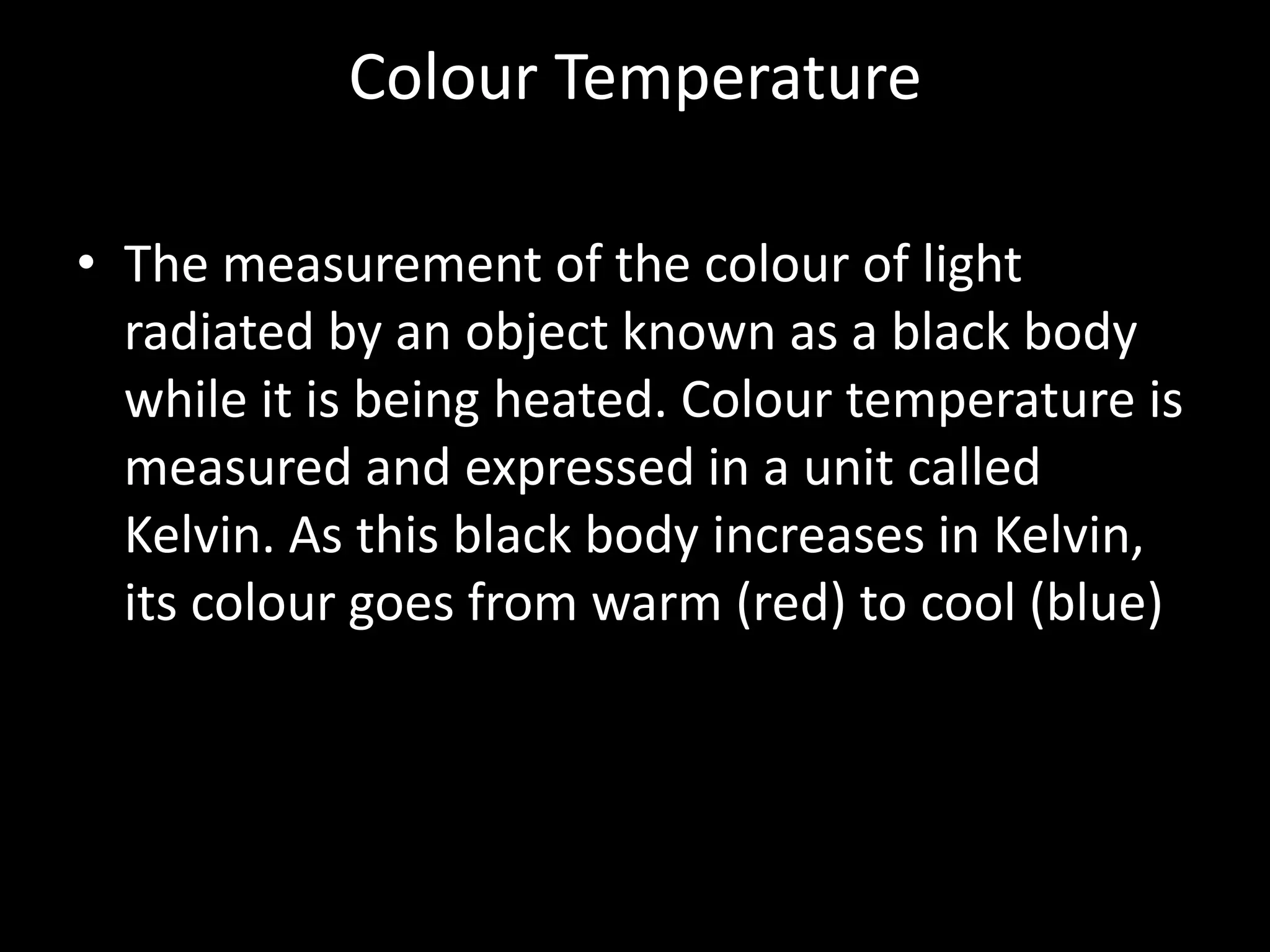 Colour Temperature

• The measurement of the colour of light
  radiated by an object known as a black body
  while it is being heated. Colour temperature is
  measured and expressed in a unit called
  Kelvin. As this black body increases in Kelvin,
  its colour goes from warm (red) to cool (blue)
 