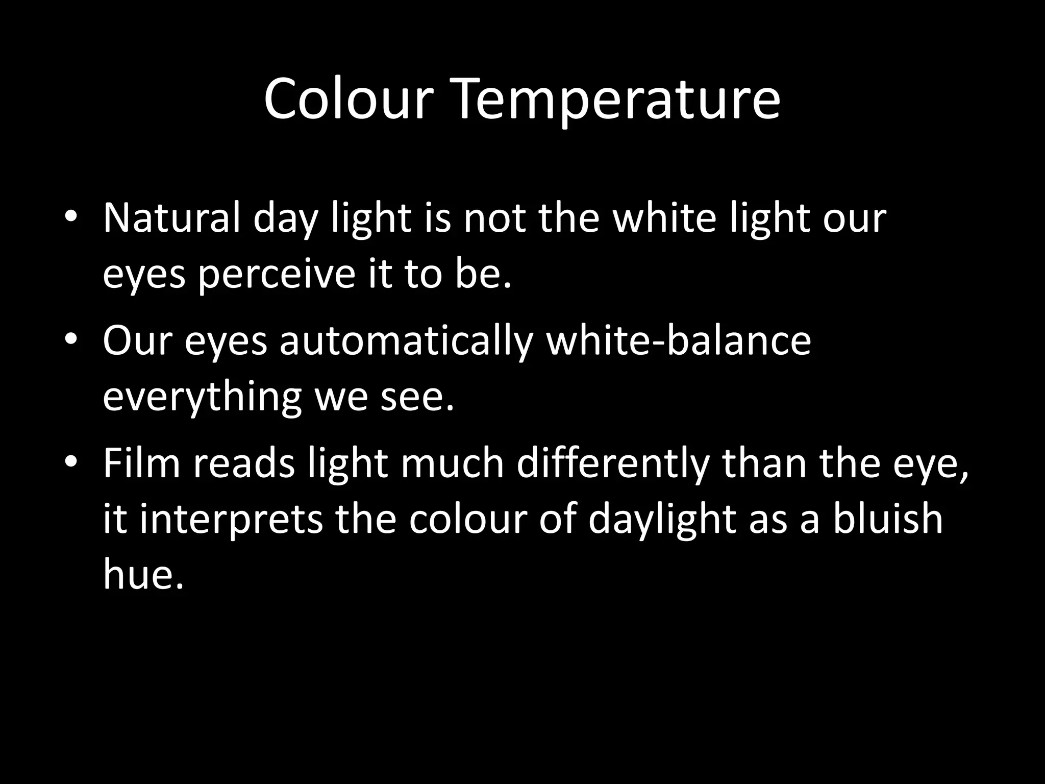 Colour Temperature
• Natural day light is not the white light our
  eyes perceive it to be.
• Our eyes automatically white-balance
  everything we see.
• Film reads light much differently than the eye,
  it interprets the colour of daylight as a bluish
  hue.
 