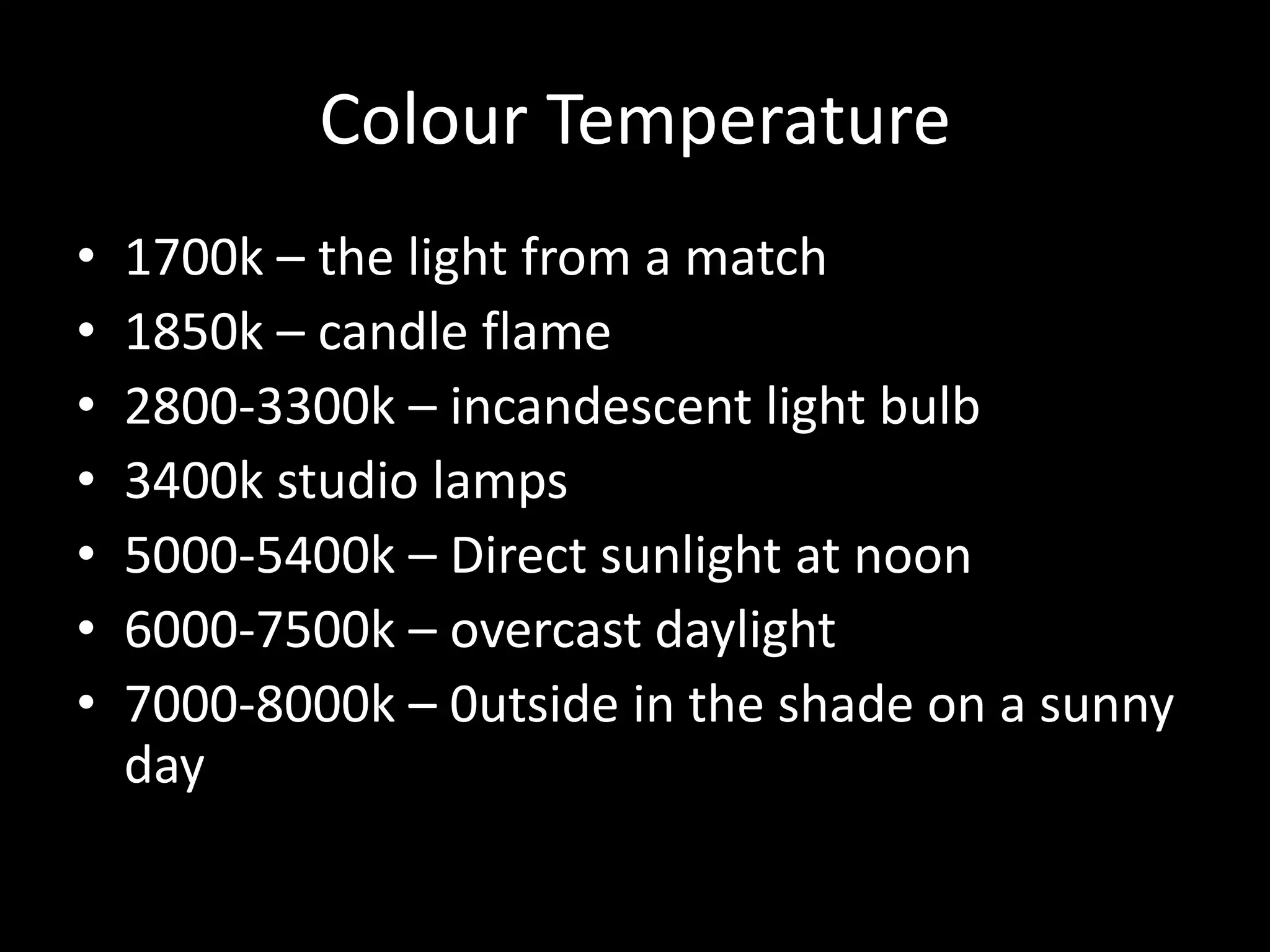 Colour Temperature
•   1700k – the light from a match
•   1850k – candle flame
•   2800-3300k – incandescent light bulb
•   3400k studio lamps
•   5000-5400k – Direct sunlight at noon
•   6000-7500k – overcast daylight
•   7000-8000k – 0utside in the shade on a sunny
    day
 