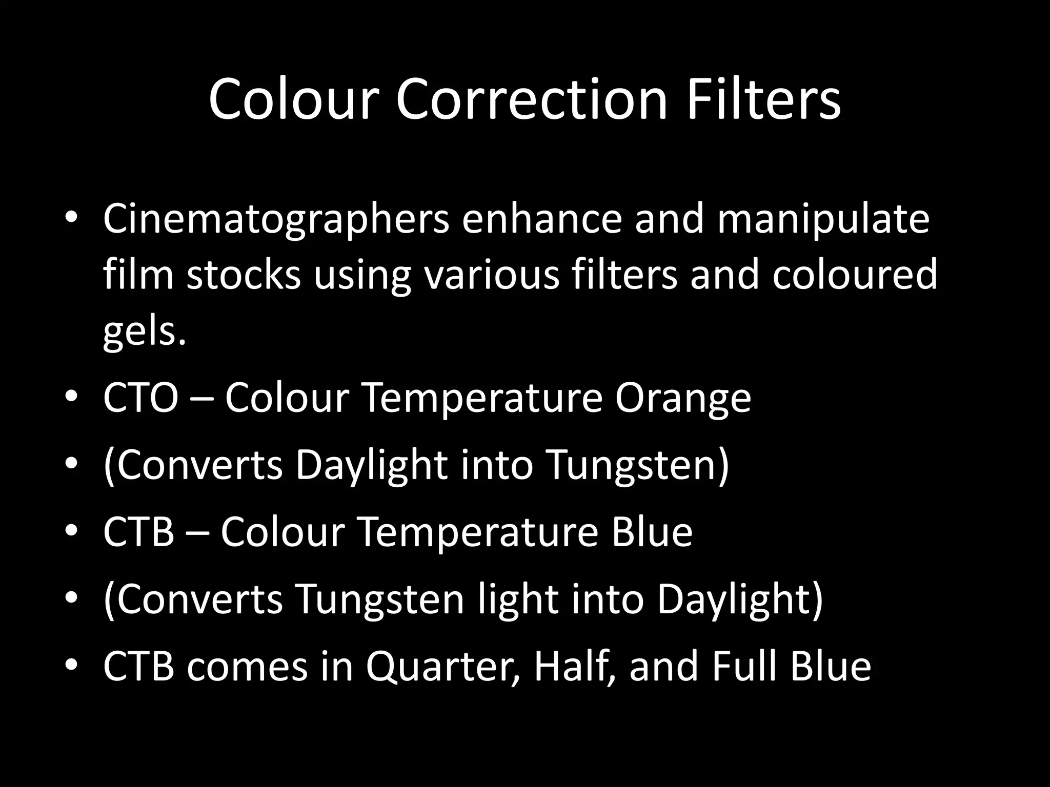 Colour Correction Filters
• Cinematographers enhance and manipulate
  film stocks using various filters and coloured
  gels.
• CTO – Colour Temperature Orange
• (Converts Daylight into Tungsten)
• CTB – Colour Temperature Blue
• (Converts Tungsten light into Daylight)
• CTB comes in Quarter, Half, and Full Blue
 