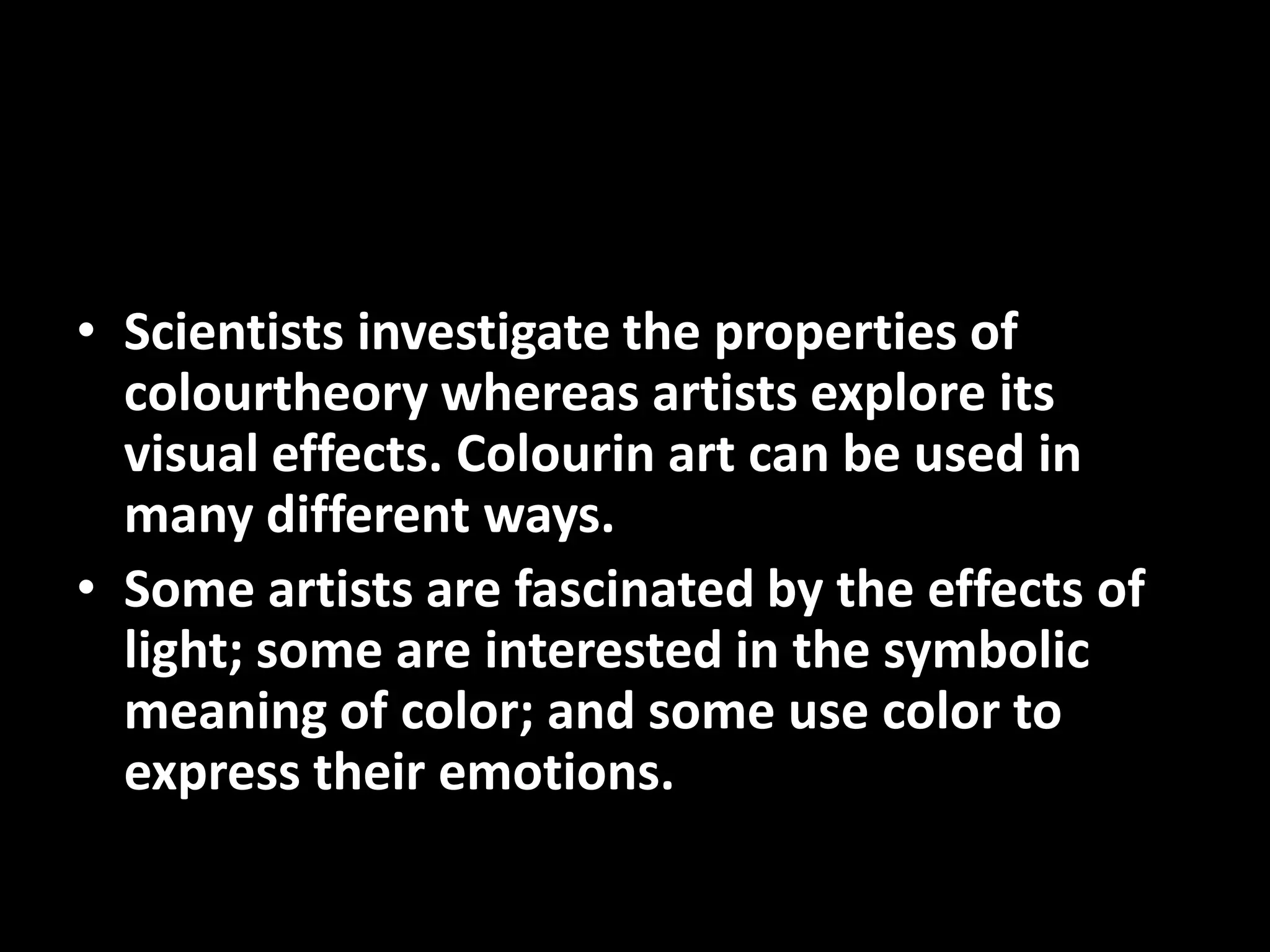 • Scientists investigate the properties of
  colourtheory whereas artists explore its
  visual effects. Colourin art can be used in
  many different ways.
• Some artists are fascinated by the effects of
  light; some are interested in the symbolic
  meaning of color; and some use color to
  express their emotions.
 