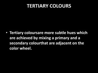 TERTIARY COLOURS



• Tertiary coloursare more subtle hues which
  are achieved by mixing a primary and a
  secondary colourthat are adjacent on the
  color wheel.
 