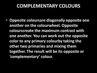 COMPLEMENTARY COLOURS

• Opposite coloursare diagonally opposite one
  another on the colourwheel. Opposite
  colourscreate the maximum contrast with
  one another. You can work out the opposite
  color to any primary colourby taking the
  other two primaries and mixing them
  together. The result will be its opposite or
  ‘complementary’ colour.
 
