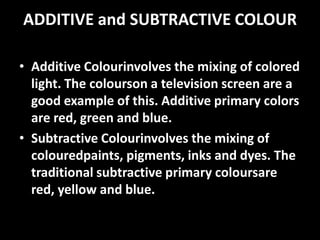 ADDITIVE and SUBTRACTIVE COLOUR

• Additive Colourinvolves the mixing of colored
  light. The colourson a television screen are a
  good example of this. Additive primary colors
  are red, green and blue.
• Subtractive Colourinvolves the mixing of
  colouredpaints, pigments, inks and dyes. The
  traditional subtractive primary coloursare
  red, yellow and blue.
 