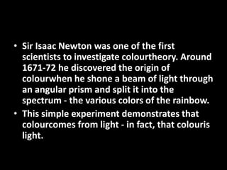 • Sir Isaac Newton was one of the first
  scientists to investigate colourtheory. Around
  1671-72 he discovered the origin of
  colourwhen he shone a beam of light through
  an angular prism and split it into the
  spectrum - the various colors of the rainbow.
• This simple experiment demonstrates that
  colourcomes from light - in fact, that colouris
  light.
 