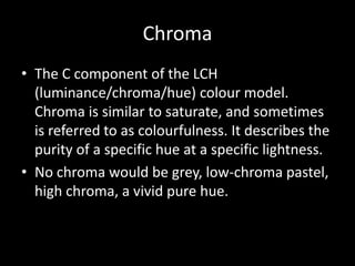 Chroma
• The C component of the LCH
  (luminance/chroma/hue) colour model.
  Chroma is similar to saturate, and sometimes
  is referred to as colourfulness. It describes the
  purity of a specific hue at a specific lightness.
• No chroma would be grey, low-chroma pastel,
  high chroma, a vivid pure hue.
 