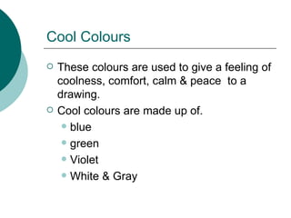 Cool Colours These colours are used to give a feeling of coolness, comfort, calm & peace  to a drawing. Cool colours are made up of. blue green Violet White & Gray 