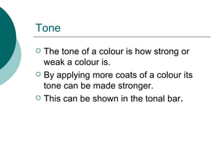 Tone The tone of a colour is how strong or weak a colour is. By applying more coats of a colour its tone can be made stronger. This can be shown in the tonal bar . 