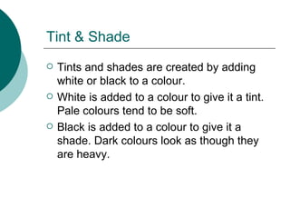 Tint & Shade Tints and shades are created by adding white or black to a colour. White is added to a colour to give it a tint. Pale colours tend to be soft. Black is added to a colour to give it a shade. Dark colours look as though they are heavy. 