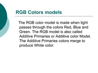 RGB Colors models The RGB color model is made when light passes through the colors Red, Blue and Green. The RGB model is also called Additive Primaries or Additive color Model. The Additive Primaries colors merge to produce White color. 