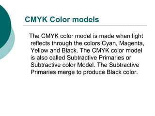 CMYK Color models The CMYK color model is made when light reflects through the colors Cyan, Magenta, Yellow and Black. The CMYK color model is also called Subtractive Primaries or Subtractive color Model. The Subtractive Primaries merge to produce Black color. 