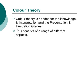 Colour Theory Colour theory is needed for the Knowledge & Interpretation and the Presentation & Illustration Grades. This consists of a range of different aspects. 