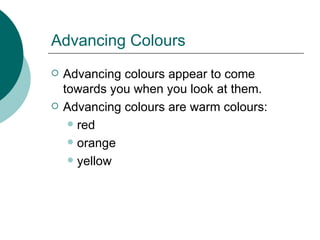 Advancing Colours Advancing colours appear to come towards you when you look at them. Advancing colours are warm colours: red orange yellow 