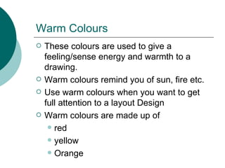Warm Colours These colours are used to give a feeling/sense energy and warmth to a drawing. Warm colours remind you of sun, fire etc.  Use warm colours when you want to get full attention to a layout Design Warm colours are made up of red yellow Orange 
