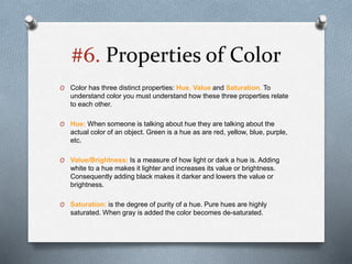 #6. Properties of Color
O Color has three distinct properties: Hue, Value and Saturation. To
understand color you must understand how these three properties relate
to each other.
O Hue: When someone is talking about hue they are talking about the
actual color of an object. Green is a hue as are red, yellow, blue, purple,
etc.
O Value/Brightness: Is a measure of how light or dark a hue is. Adding
white to a hue makes it lighter and increases its value or brightness.
Consequently adding black makes it darker and lowers the value or
brightness.
O Saturation: is the degree of purity of a hue. Pure hues are highly
saturated. When gray is added the color becomes de-saturated.
 