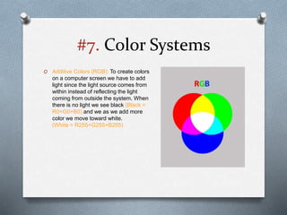 #7. Color Systems
O Additive Colors (RGB): To create colors
on a computer screen we have to add
light since the light source comes from
within instead of reflecting the light
coming from outside the system. When
there is no light we see black (Black =
R0+G0+B0) and we as we add more
color we move toward white.
(White = R255+G255+B255)
 