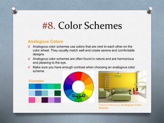 #8. Color Schemes
Analogous Colors
O Analogous color schemes use colors that are next to each other on the
color wheel. They usually match well and create serene and comfortable
designs.
O Analogous color schemes are often found in nature and are harmonious
and pleasing to the eye.
O Make sure you have enough contrast when choosing an analogous color
scheme.
Interiors following a Analogous Color
Scheme
Examples
 