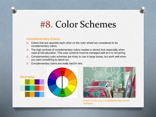 #8. Color Schemes
Complementary Colors
O Colors that are opposite each other on the color wheel are considered to be
complementary colors.
O The high contrast of complementary colors creates a vibrant look especially when
used at full saturation. This color scheme must be managed well so it is not jarring.
O Complementary color schemes are tricky to use in large doses, but work well when
you want something to stand out.
O Complementary colors are really bad for text.
Interiors following a Complementary Color
Scheme
Examples
 